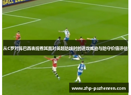 从C罗对阵巴西表现看其面对英超防线时的进攻威胁与防守价值评估