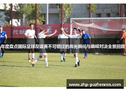 年度盘点国际足球友谊赛不可错过的高光瞬间与巅峰对决全景回顾 年度盘点国际足球友谊赛不可错过的高光瞬间与巅峰对决全景回顾