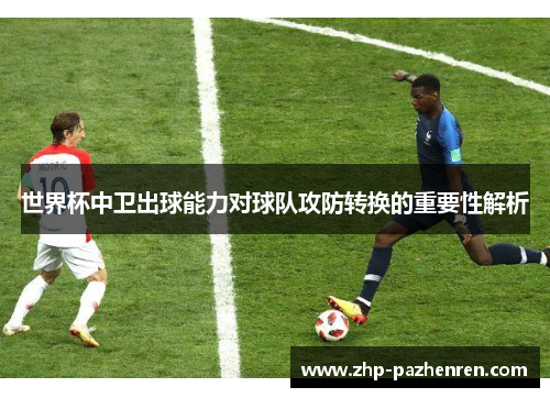 世界杯中卫出球能力对球队攻防转换的重要性解析 世界杯中卫出球能力对球队攻防转换的重要性解析